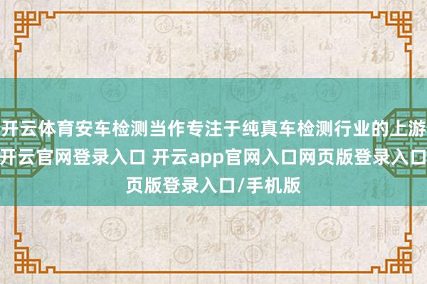 开云体育安车检测当作专注于纯真车检测行业的上游供应商-开云官网登录入口 开云app官网入口网页版登录入口/手机版