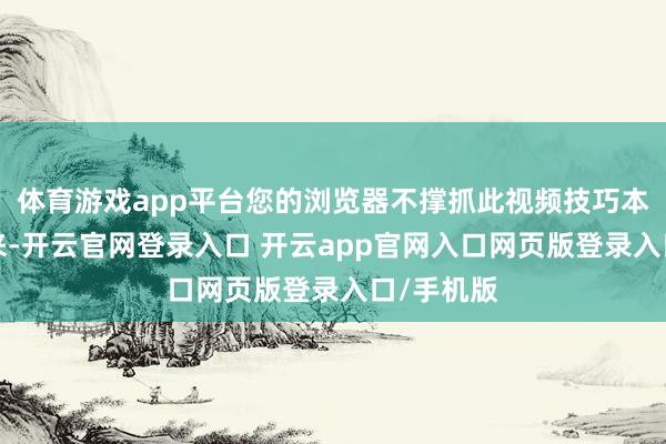 体育游戏app平台您的浏览器不撑抓此视频技巧本年7月以来-开云官网登录入口 开云app官网入口网页版登录入口/手机版