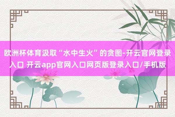 欧洲杯体育汲取“水中生火”的贪图-开云官网登录入口 开云app官网入口网页版登录入口/手机版