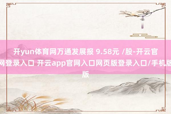 开yun体育网万通发展报 9.58元 /股-开云官网登录入口 开云app官网入口网页版登录入口/手机版