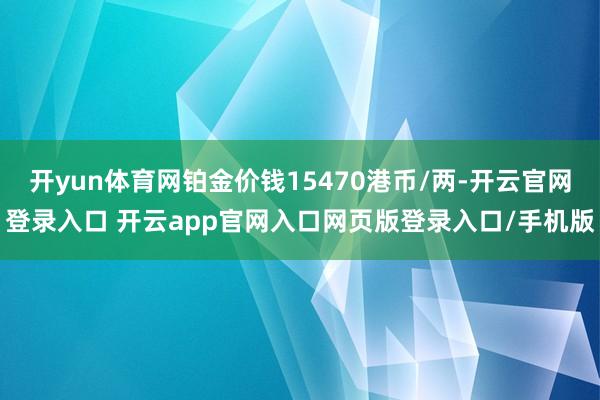 开yun体育网铂金价钱15470港币/两-开云官网登录入口 开云app官网入口网页版登录入口/手机版