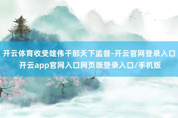 开云体育收受雄伟干部天下监督-开云官网登录入口 开云app官网入口网页版登录入口/手机版