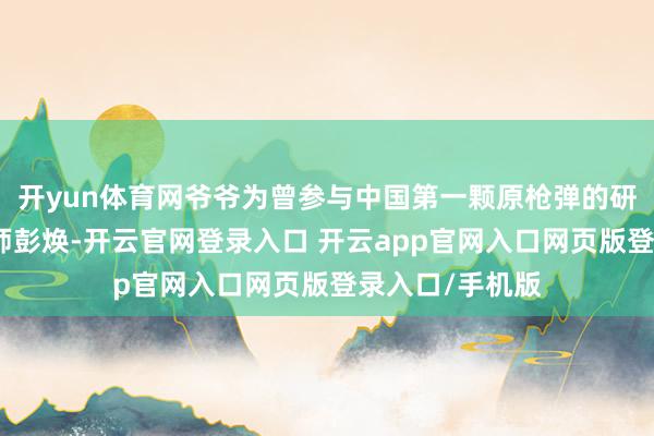 开yun体育网爷爷为曾参与中国第一颗原枪弹的研制的高档工程师彭焕-开云官网登录入口 开云app官网入口网页版登录入口/手机版
