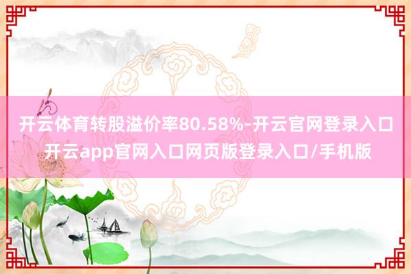 开云体育转股溢价率80.58%-开云官网登录入口 开云app官网入口网页版登录入口/手机版