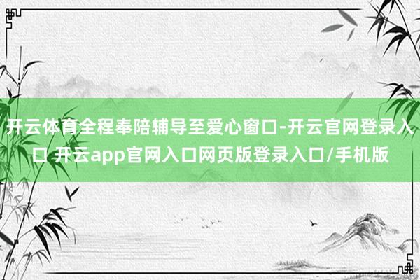 开云体育全程奉陪辅导至爱心窗口-开云官网登录入口 开云app官网入口网页版登录入口/手机版