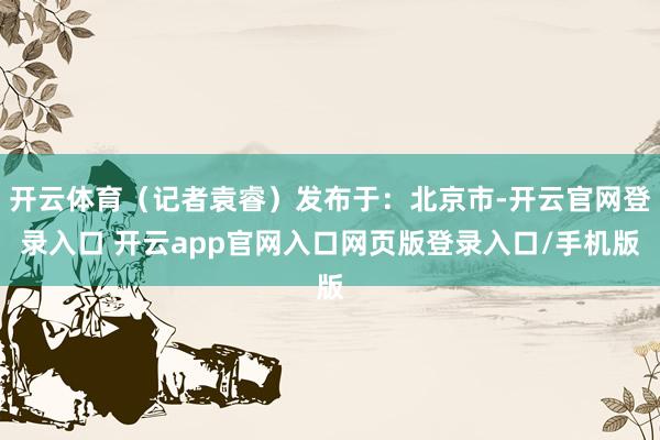 开云体育（记者袁睿）发布于：北京市-开云官网登录入口 开云app官网入口网页版登录入口/手机版