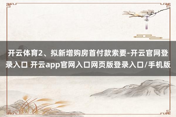 开云体育　　2、拟新增购房首付款索要-开云官网登录入口 开云app官网入口网页版登录入口/手机版