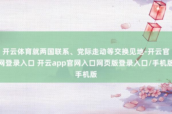 开云体育就两国联系、党际走动等交换见地-开云官网登录入口 开云app官网入口网页版登录入口/手机版