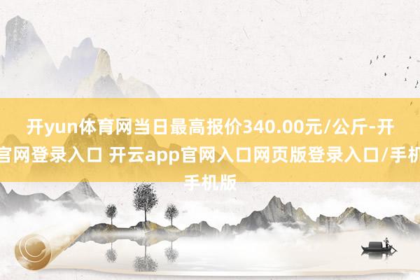 开yun体育网当日最高报价340.00元/公斤-开云官网登录入口 开云app官网入口网页版登录入口/手机版