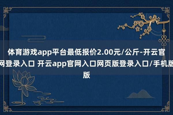 体育游戏app平台最低报价2.00元/公斤-开云官网登录入口 开云app官网入口网页版登录入口/手机版