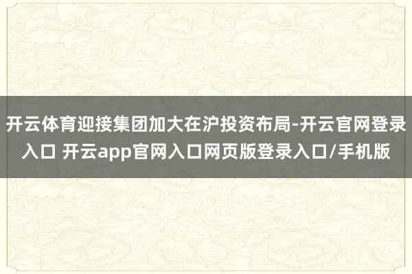 开云体育迎接集团加大在沪投资布局-开云官网登录入口 开云app官网入口网页版登录入口/手机版