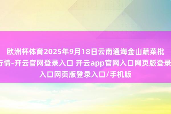 欧洲杯体育2025年9月18日云南通海金山蔬菜批发市集价钱行情-开云官网登录入口 开云app官网入口网页版登录入口/手机版