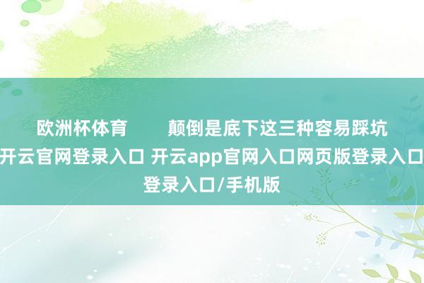 欧洲杯体育        颠倒是底下这三种容易踩坑的模样-开云官网登录入口 开云app官网入口网页版登录入口/手机版