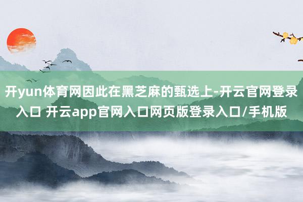 开yun体育网因此在黑芝麻的甄选上-开云官网登录入口 开云app官网入口网页版登录入口/手机版