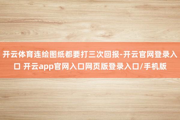 开云体育连绘图纸都要打三次回报-开云官网登录入口 开云app官网入口网页版登录入口/手机版