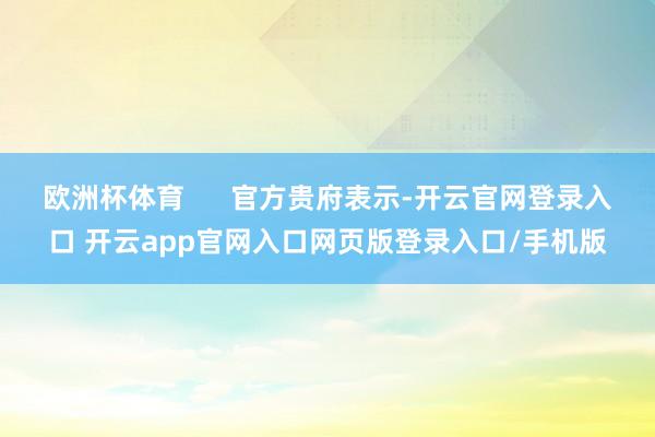 欧洲杯体育 官方贵府表示-开云官网登录入口 开云app官网入口网页版登录入口/手机版