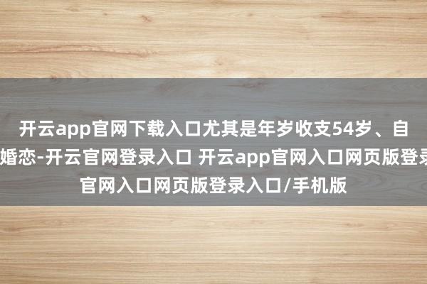 开云app官网下载入口尤其是年岁收支54岁、自带流量话题的婚恋-开云官网登录入口 开云app官网入口网页版登录入口/手机版
