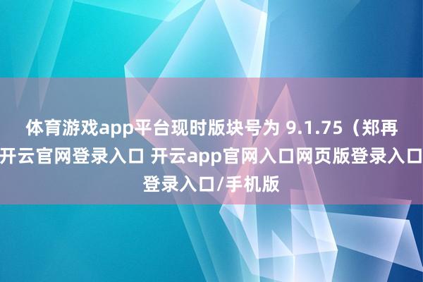 体育游戏app平台现时版块号为 9.1.75(郑再版块)-开云官网登录入口 开云app官网入口网页版登录入口/手机版