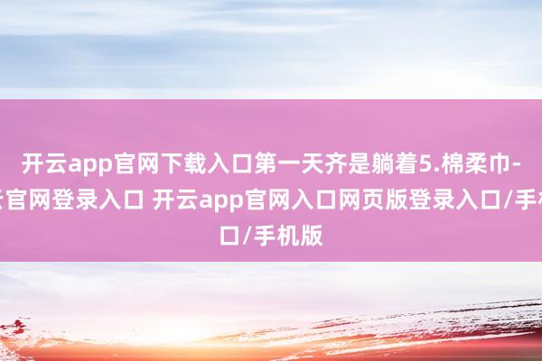 开云app官网下载入口第一天齐是躺着5.棉柔巾-开云官网登录入口 开云app官网入口网页版登录入口/手机版