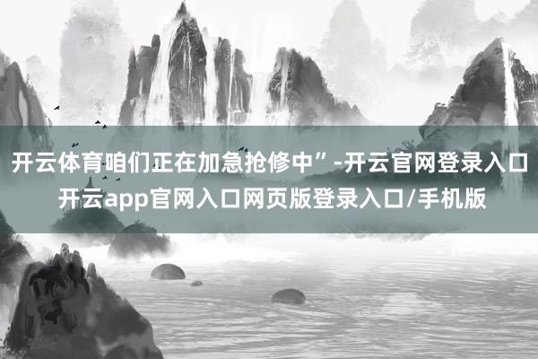 开云体育咱们正在加急抢修中”-开云官网登录入口 开云app官网入口网页版登录入口/手机版