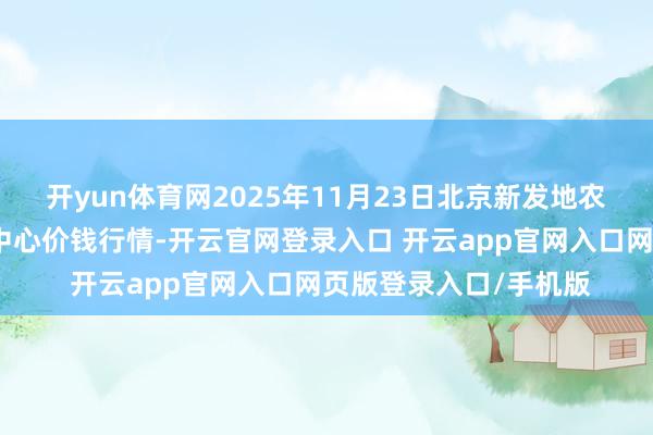 开yun体育网2025年11月23日北京新发地农副产物批发市集信息中心价钱行情-开云官网登录入口 开云app官网入口网页版登录入口/手机版